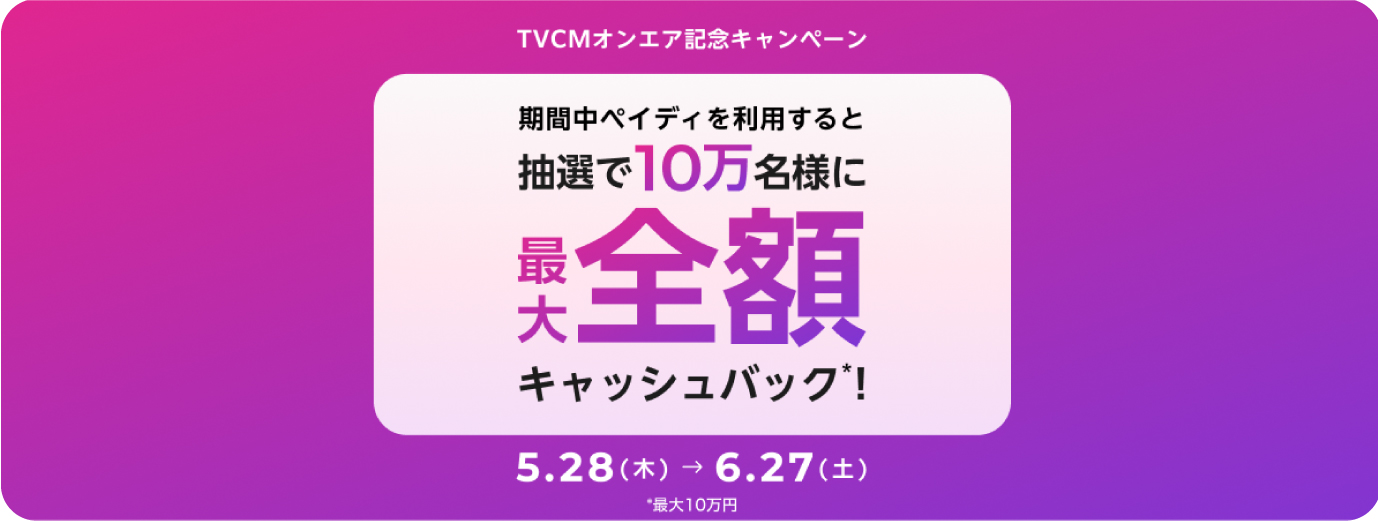 TVCMオンエア記念キャンペーン 期間中ペイディを利用すると抽選で10万名様に最大全額キャッシュバック*！ 5.28（木）→6.27（土） *最大10万円