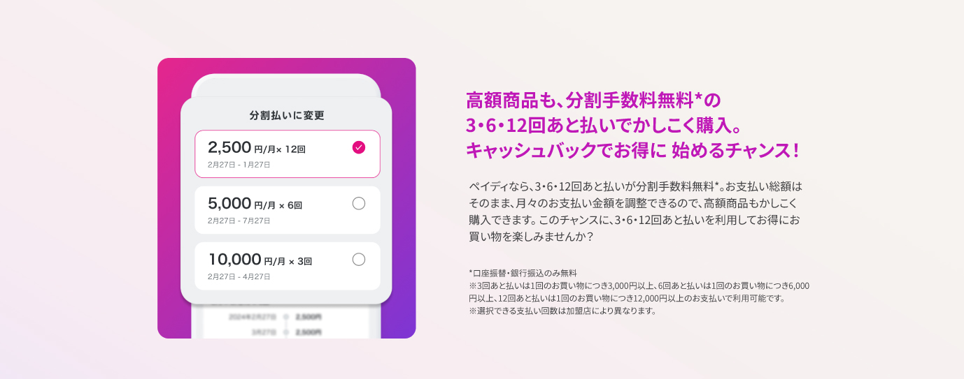 高額商品も、分割手数料無料*の3・6・12回あと払いでかしこく購入。キャッシュバックでお得に始めるチャンス！ ペイディなら、3・6・12回あと払いが分割手数料無料*。お支払い総額はそのまま、月々のお支払い金額を調整できるので、高額商品もかしこく購入できます。 このチャンスに、3・6・12回あと払いを利用してお得にお買い物を楽しみませんか？ *口座振替・銀行振込のみ無料　※3回あと払いは1回のお買い物につき3,000円以上、6回あと払いは1回のお買い物につき6,000円以上、12回あと払いは1回のお買い物につき12,000円以上のお支払いで利用可能です。　※選択できる支払い回数は加盟店により異なります。